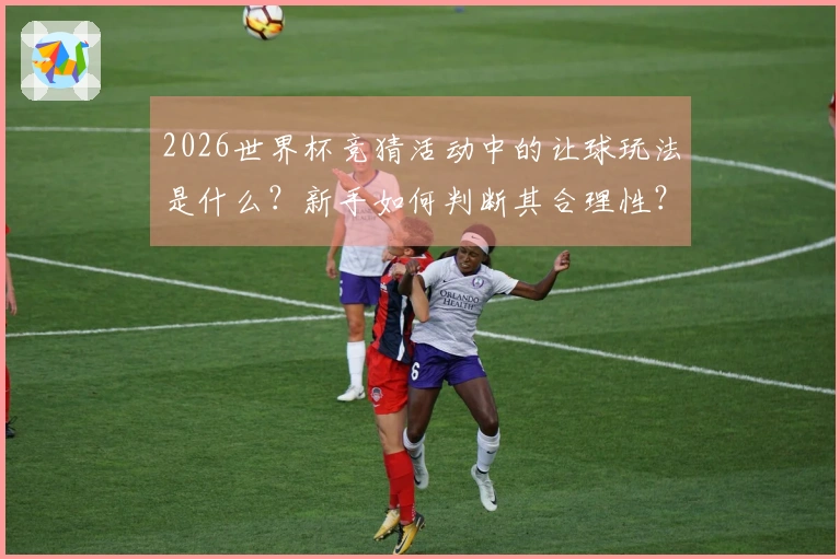 2026世界杯竞猜活动中的让球玩法是什么?新手如何判断其合理性?